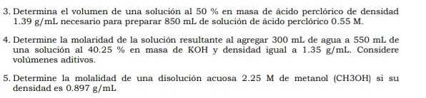 Determina el volumen de una solución al 50 % en masa de ácido perclórico de densidad
1.39 g/mL necesario para preparar 850 mL de solución de ácido perclórico 0.55 M. 
4. Determine la molaridad de la solución resultante al agregar 300 mL de agua a 550 mL de 
una solución al 40.25 % en masa de KOH y densidad igual a 1.35 g/mL. Considere 
volúmenes aditivos 
5. Determine la molalidad de una disolución acuosa 2.25 M de metanol (CH3OH) si su 
densidad es 0.897 g/mL