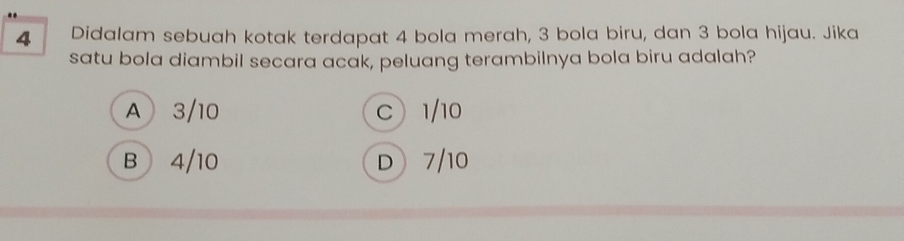 Didalam sebuah kotak terdapat 4 bola merah, 3 bola biru, dan 3 bola hijau. Jika
satu bola diambil secara acak, peluang terambilnya bola biru adalah?
A 3/10 C 1/10
B 4/10 D 7/10