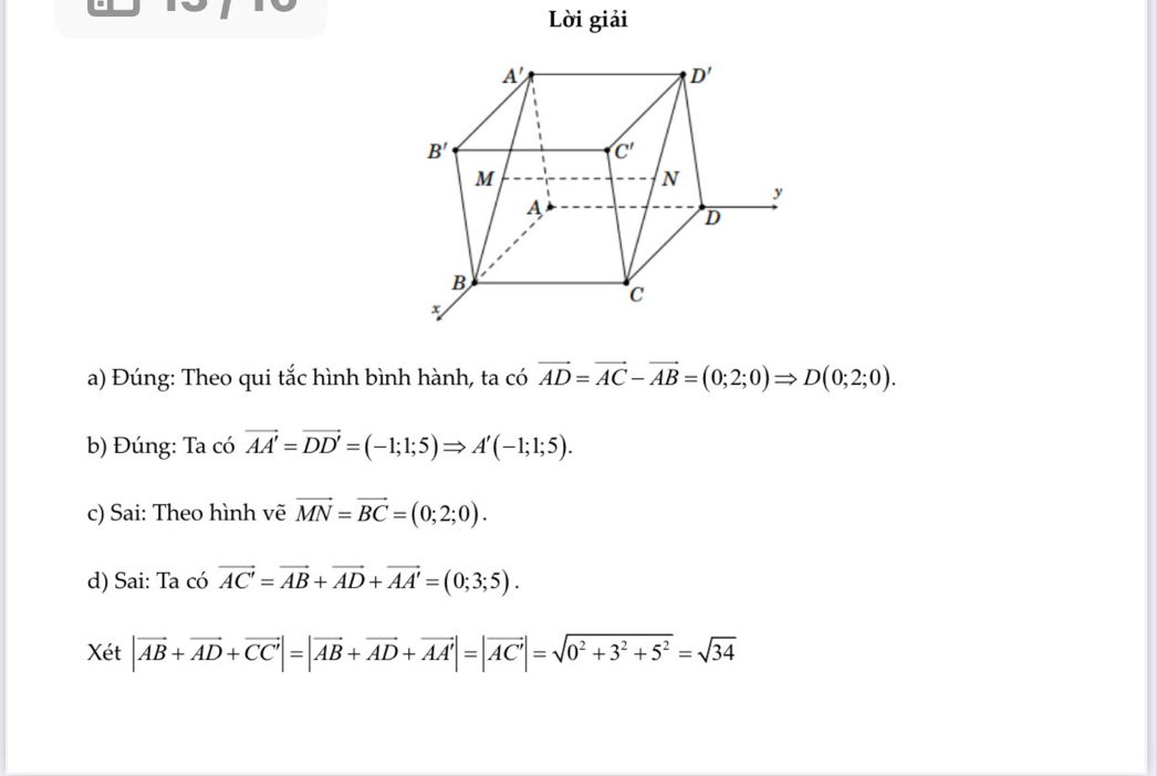 Lời giải
a) Đúng: Theo qui tắc hình bình hành, ta có vector AD=vector AC-vector AB=(0;2;0)Rightarrow D(0;2;0).
b) Đúng: Ta có vector AA'=vector DD'=(-1;1;5)Rightarrow A'(-1;1;5).
c) Sai: Theo hình vẽ vector MN=vector BC=(0;2;0).
d) Sai: Ta có vector AC'=vector AB+vector AD+vector AA'=(0;3;5).
Xét |vector AB+vector AD+vector CC|=|vector AB+vector AD+vector AA'|=|vector AC'|=sqrt(0^2+3^2+5^2)=sqrt(34)