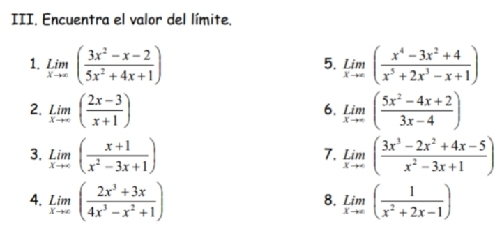 Encuentra el valor del límite. 
1. limlimits _xto ∈fty ( (3x^2-x-2)/5x^2+4x+1 ) limlimits _xto ∈fty ( (x^4-3x^2+4)/x^5+2x^3-x+1 )
5. 
2. limlimits _xto ∈fty ( (2x-3)/x+1 ) limlimits _xto ∈fty ( (5x^2-4x+2)/3x-4 )
6. 
3. limlimits _xto ∈fty ( (x+1)/x^2-3x+1 ) limlimits _xto ∈fty ( (3x^3-2x^2+4x-5)/x^2-3x+1 )
7. 
4. limlimits _xto ∈fty ( (2x^3+3x)/4x^3-x^2+1 ) limlimits _xto ∈fty ( 1/x^2+2x-1 )
8.