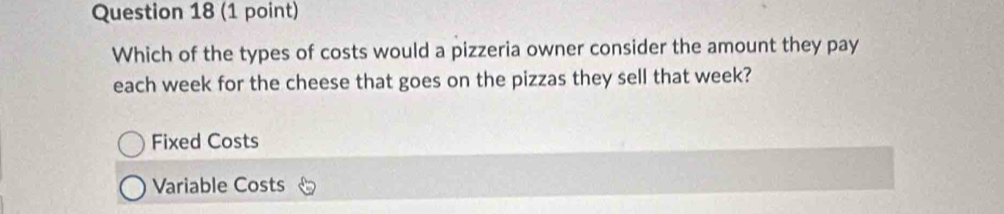 Which of the types of costs would a pizzeria owner consider the amount they pay
each week for the cheese that goes on the pizzas they sell that week?
Fixed Costs
Variable Costs