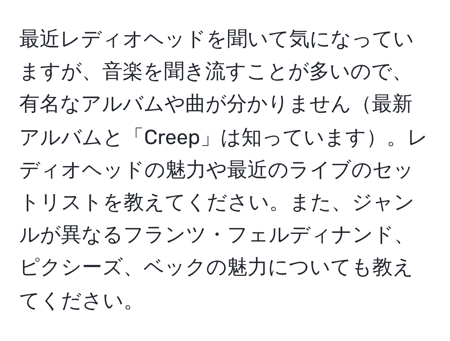 最近レディオヘッドを聞いて気になっていますが、音楽を聞き流すことが多いので、有名なアルバムや曲が分かりません最新アルバムと「Creep」は知っています。レディオヘッドの魅力や最近のライブのセットリストを教えてください。また、ジャンルが異なるフランツ・フェルディナンド、ピクシーズ、ベックの魅力についても教えてください。