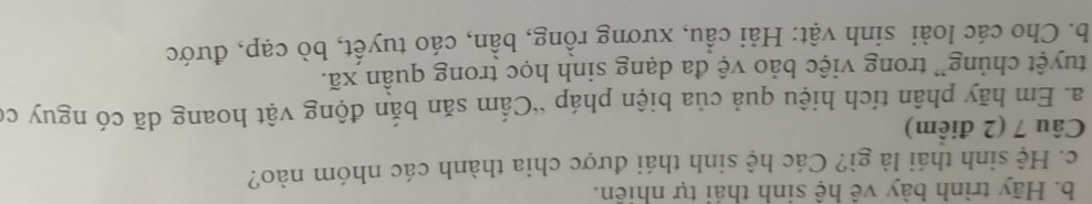 Hãy trình bày vê hệ sinh thái tự nhiên. 
c. Hệ sinh thái là gì? Các hệ sinh thái được chia thành các nhóm nào? 
Câu 7 (2 điểm) 
a. Em hãy phân tích hiệu quả của biện pháp “Cấm săn bắn động vật hoang dã có nguy có 
tuyệt chủng” trong việc bảo vệ đa dạng sinh học trong quần xã. 
b. Cho các loài sinh vật: Hải cầu, xương rồng, bần, cáo tuyết, bò cạp, đước