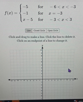 f(x)=beginarrayl -5for-6
Line Closed Circle Open Circle 
Click and drag to make a line. Click the line to delete it. 
Click on an endpoint of a line to change it.
69°F