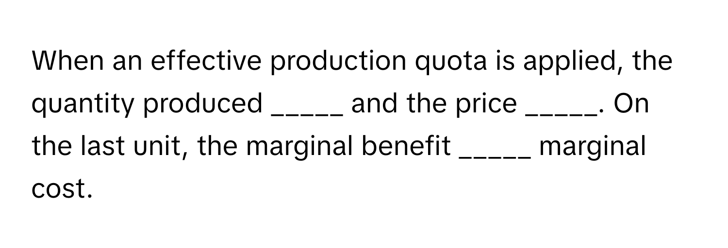 When an effective production quota is applied, the quantity produced _____ and the price _____. On the last unit, the marginal benefit _____ marginal cost.