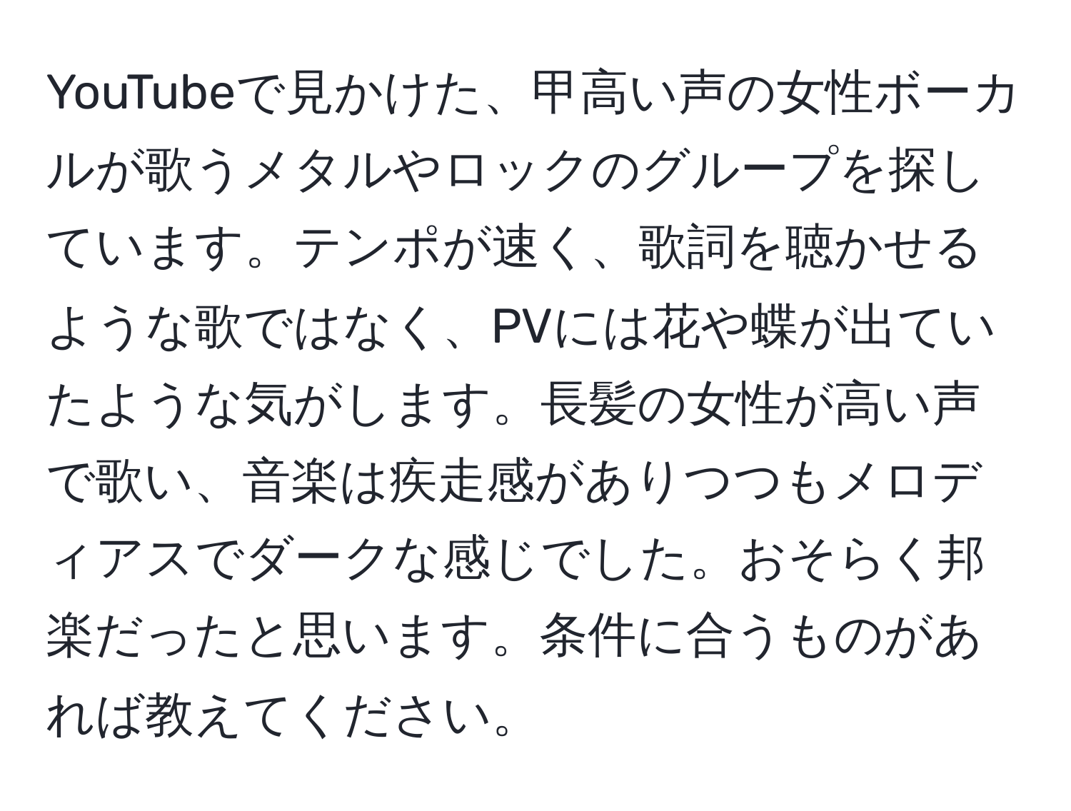 YouTubeで見かけた、甲高い声の女性ボーカルが歌うメタルやロックのグループを探しています。テンポが速く、歌詞を聴かせるような歌ではなく、PVには花や蝶が出ていたような気がします。長髪の女性が高い声で歌い、音楽は疾走感がありつつもメロディアスでダークな感じでした。おそらく邦楽だったと思います。条件に合うものがあれば教えてください。