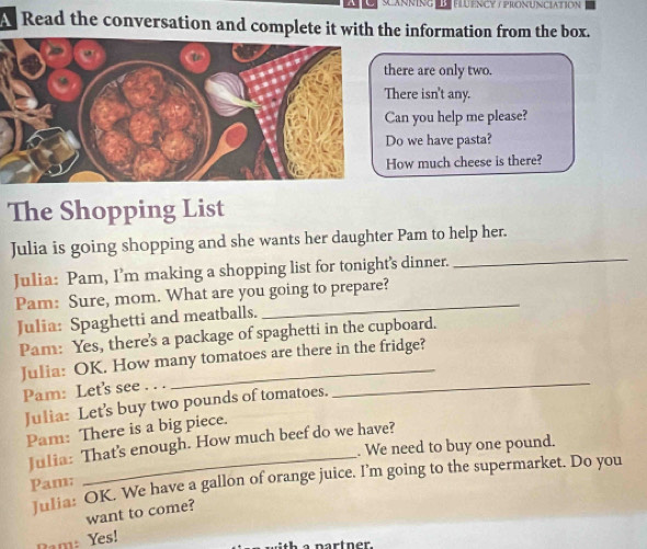 SCANNING LFLUENCY ∫ PRONUNCIATION 
Read the conversation and complete it with the information from the box. 
ere are only two. 
here isn't any. 
an you help me please? 
o we have pasta? 
ow much cheese is there? 
The Shopping List 
Julia is going shopping and she wants her daughter Pam to help her. 
Julia: Pam, I’m making a shopping list for tonight's dinner. 
_ 
Pam: Sure, mom. What are you going to prepare? 
Julia: Spaghetti and meatballs. 
Pam: Yes, there's a package of spaghetti in the cupboard. 
Julia: OK. How many tomatoes are there in the fridge? 
Pam: Let's see . . . 
Julia: Let's buy two pounds of tomatoes. 
_ 
Pam: There is a big piece. 
Julia: That's enough. How much beef do we have? 
. We need to buy one pound. 
Julia: OK. We have a gallon of orange juice. I'm going to the supermarket. Do you 
Pam: 
want to come? 
Ram: Yes! 
nartner.