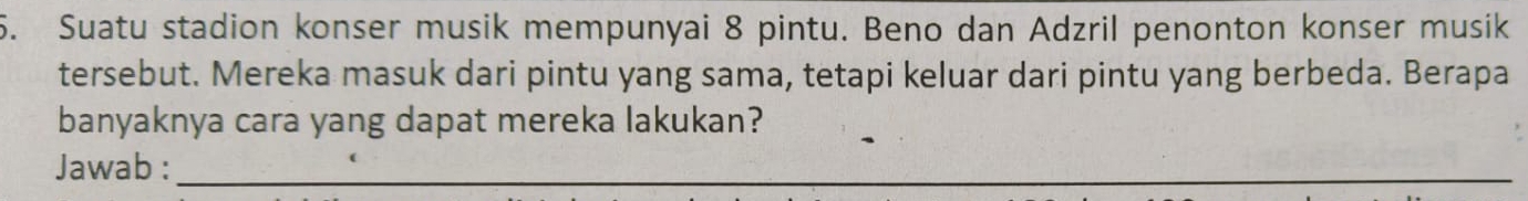 Suatu stadion konser musik mempunyai 8 pintu. Beno dan Adzril penonton konser musik 
tersebut. Mereka masuk dari pintu yang sama, tetapi keluar dari pintu yang berbeda. Berapa 
banyaknya cara yang dapat mereka lakukan? 
Jawab :_