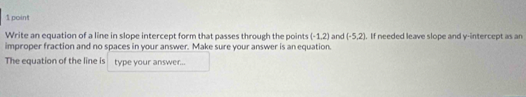 Write an equation of a line in slope intercept form that passes through the points (-1.2) and (-5,2). If needed leave slope and y-intercept as an 
improper fraction and no spaces in your answer. Make sure your answer is an equation. 
The equation of the line is type your answer...