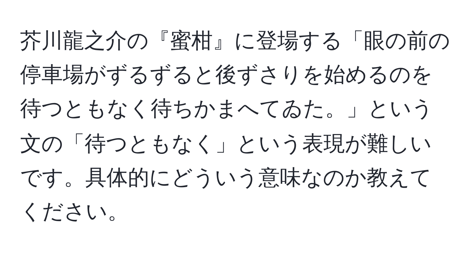 芥川龍之介の『蜜柑』に登場する「眼の前の停車場がずるずると後ずさりを始めるのを待つともなく待ちかまへてゐた。」という文の「待つともなく」という表現が難しいです。具体的にどういう意味なのか教えてください。