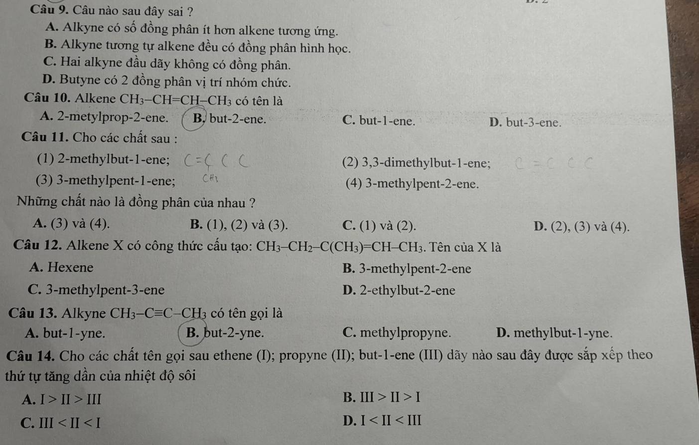 Câu nào sau đây sai ?
A. Alkyne có số đồng phân ít hơn alkene tương ứng.
B. Alkyne tương tự alkene đều có đồng phân hình học.
C. Hai alkyne đầu dãy không có đồng phân.
D. Butyne có 2 đồng phân vị trí nhóm chức.
Câu 10. Alkene CH_3-CH=CH-CH_3 có tên là
A. 2-metylprop-2-ene. B. but-2-ene. C. but-1-ene. D. but-3-ene.
Câu 11. Cho các chất sau :
(1) 2-methylbut-1-ene; (2) 3,3-dimethylbut-1-ene;
(3) 3-methylpent-1-ene; (4) 3-methylpent-2-ene.
Những chất nào là đồng phân của nhau ?
A. (3) và (4). B. (1), (2) và (3). C. (1) và (2). D. (2), (3) và (4).
Câu 12. Alkene X có công thức cấu tạo: CH_3-CH_2-C(CH_3)=CH-CH_3. Tên của X là
A. Hexene B. 3-methylpent-2-ene
C. 3-methylpent-3-ene D. 2-ethylbut-2-ene
Câu 13. Alkyne CH_3-Cequiv C-CH 3 có tên gọi là
A. but-1-yne. B. but-2-yne. C. methylpropyne. D. methylbut-1-yne.
Câu 14. Cho các chất tên gọi sau ethene (I); propyne (II); but-1-ene (III) dãy nào sau đây được sắp xếp theo
thứ tự tăng dần của nhiệt độ sôi
A. I>II>III B. III>II>I
C. III D. I