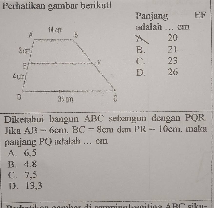 Perhatikan gambar berikut!
Panjang EF
adalah … cm
A 20
B. 21
C. 23
D. 26
Diketahui bangun ABC sebangun dengan PQR.
Jika AB=6cm, BC=8cm dan PR=10cm. maka
panjang PQ adalah … cm
A. 6,5
B. 4,8
C. 7,5
D. 13,3
semnínalsegítica ABC sikus