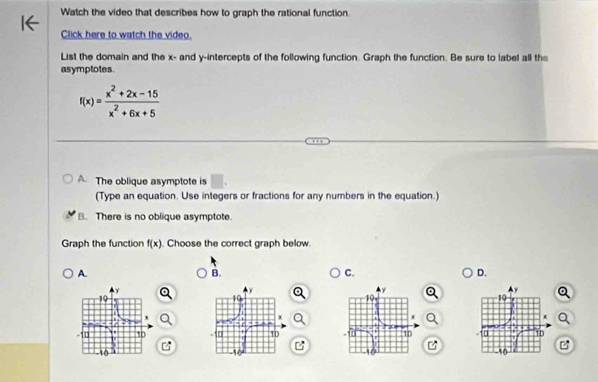 Watch the video that describes how to graph the rational function.
Click here to watch the video.
List the domain and the x - and y-intercepts of the following function. Graph the function. Be sure to label all the
asymptotes.
f(x)= (x^2+2x-15)/x^2+6x+5 
A The oblique asymptote is □ . 
(Type an equation. Use integers or fractions for any numbers in the equation.)
B. There is no oblique asymptote.
Graph the function f(x) Choose the correct graph below.
A.
B.
C.
D.