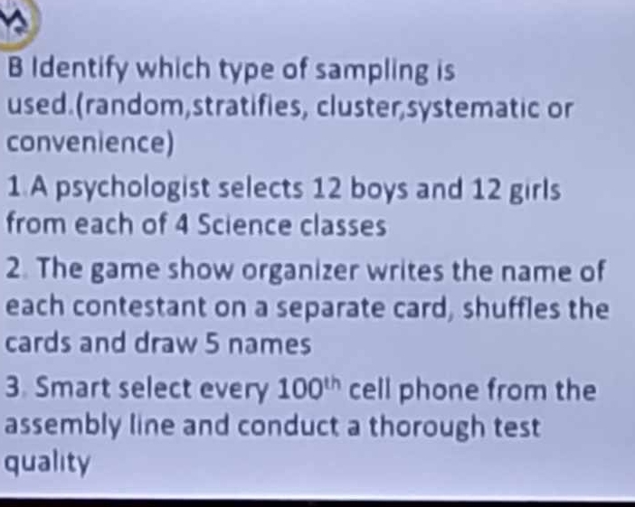 Identify which type of sampling is 
used.(random,stratifies, cluster,systematic or 
convenience) 
1 A psychologist selects 12 boys and 12 girls 
from each of 4 Science classes 
2. The game show organizer writes the name of 
each contestant on a separate card, shuffles the 
cards and draw 5 names 
3. Smart select every 100^(th) cell phone from the 
assembly line and conduct a thorough test 
quality