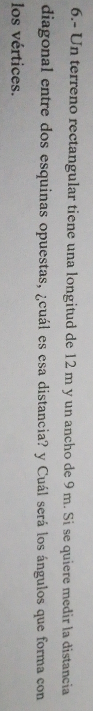 6.- Un terreno rectangular tiene una longitud de 12 m y un ancho de 9 m. Si se quiere medir la distancia 
diagonal entre dos esquinas opuestas, ¿cuál es esa distancia? y Cuál será los ángulos que forma con 
los vértices.