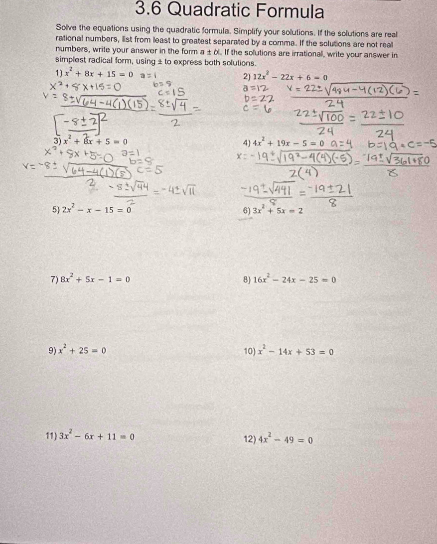 3.6 Quadratic Formula 
Solve the equations using the quadratic formula. Simplify your solutions. If the solutions are real 
rational numbers, list from least to greatest separated by a comma. If the solutions are not real 
numbers, write your answer in the form a± b. If the solutions are irrational, write your answer in 
simplest radical form, using ± to express both solutions. 
1) x^2+8x+15=0
2) 12x^2-22x+6=0
3) x^2+8x+5=0 4) 4x^2+19x-5=0
5) 2x^2-x-15=0 6) 3x^2+5x=2
7) 8x^2+5x-1=0 8) 16x^2-24x-25=0
9) x^2+25=0 10) x^2-14x+53=0
11) 3x^2-6x+11=0 12) 4x^2-49=0