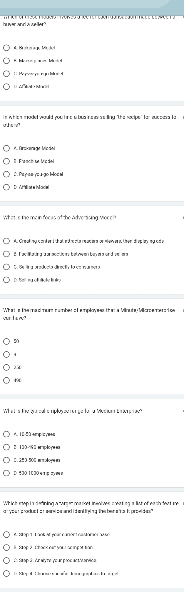 buyer and a seller?
B. Marketplaces Model
C. Pay-as-you-go Model
D. Affiliate Model
In which model would you find a business selling "the recipe" for success to
others?
A. Brokerage Model
B. Franchise Model
C. Pay-as-you-go Model
What is the main focus of the Advertising Model?
A. Creating content that attracts readers or viewers, then displaying ads
B. Facilitating transactions between buyers and sellers
C. Selling products directly to consumers
D. Selling affiliate links
What is the maximum number of employees that a Minute/Microenterprise
can have?
50
9
250
490
What is the typical employee range for a Medium Enterprise?
A. 10-50 employees
B. 100-490 employees
C. 250-500 employees
D. 500-1000 employees
Which step in defining a target market involves creating a list of each feature
of your product or service and identifying the benefits it provides?
B. Step 2 : Check out your competition.
C. Step 3 : Analyze your product/service.
D. Step 4 : Choose specific demographics to target.