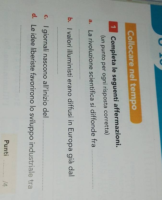 Collocare nel tempo 
1 Completa le seguenti affermazioni. 
(un punto per ogni risposta corretta) 
a. La rivoluzione scientifica si diffonde fra_ 
_ 
b. I valori illuministi erano diffusi in Europa già dal 
_ 
c. I giornali nascono all’inizio del_ 
d. Le idee liberiste favorirono lo sviluppo industriale tra 
_ 
Punti _/4