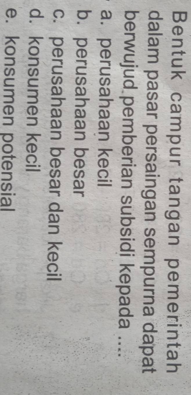 Bentuk campur tangan pemerintah
dalam pasar persaingan sempurna dapat
berwujud pemberian subsidi kepada ....
a. perusahaan kecil
b. perusahaan besar
c. perusahaan besar dan kecil
d. konsumen kecil
e. konsumen potensial