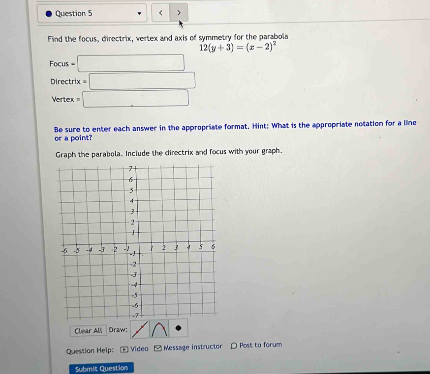 < > 
Find the focus, directrix, vertex and axis of symmetry for the parabola
12(y+3)=(x-2)^2
Focus=□
Directrix =□
Vertex =□
Be sure to enter each answer in the appropriate format. Hint: What is the appropriate notation for a line 
or a point? 
Graph the parabola. Include the directrix and focus with your graph. 
Clear All Draw: 
Question Help: Video Message instructor 〇 Post to forum 
Submit Question