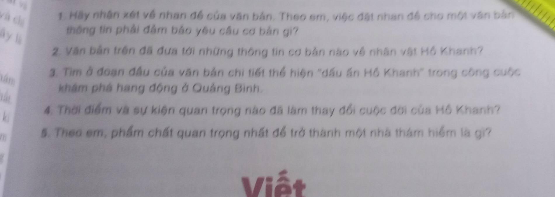 và chí 
1. Hãy nhận xét về nhan đề của văn bản. Theo em, việc đặt nhan đề cho một văn bản an 
ây lú 
thông tin phải đảm bảo yêu cầu cơ bản gi? 
2. Văn bản trên đã đưa tới những thông tin cơ bản nào về nhân vật Hồ Khanh? 
tám 
3. Tìim ở đoạn đầu của văn bản chi tiết thể hiện ''dầu ấn Hồ Khanh'' trong công cuộc 
nt 
khám phá hang động ở Quảng Bình. 
ki 
4. Thời điểm và sự kiện quan trọng nào đã làm thay đổi cuộc đời của Hồ Khanh? 
5. Theo em, phẩm chất quan trọng nhất để trở thành một nhà thám hiểm là gi? 
Viết