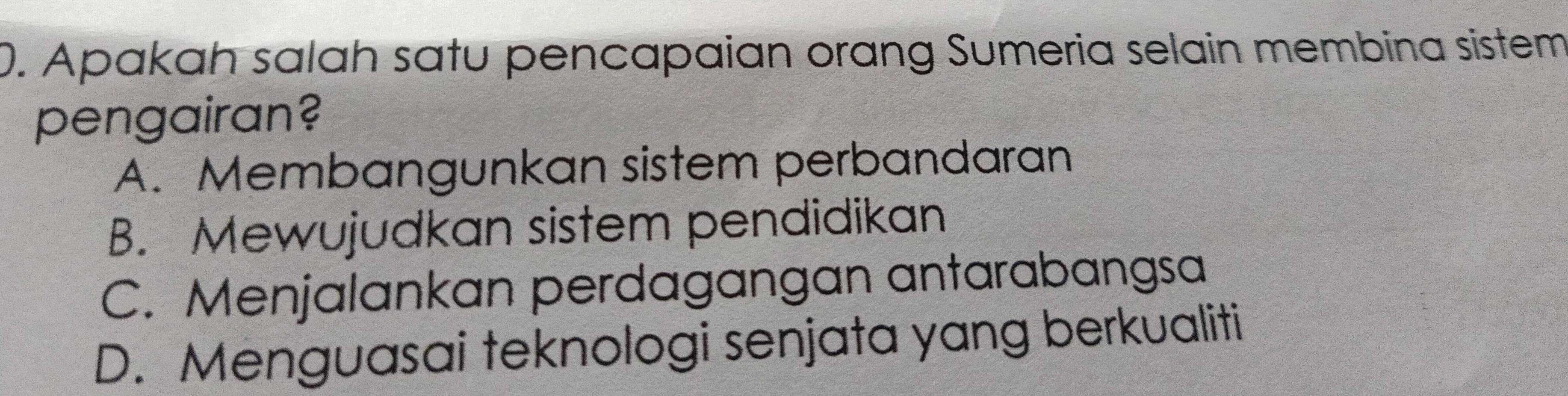 Apakah salah satu pencapaian orang Sumeria selain membina sistem
pengairan?
A. Membangunkan sistem perbandaran
B. Mewujudkan sistem pendidikan
C. Menjalankan perdagangan antarabangsa
D. Menguasai teknologi senjata yang berkualiti