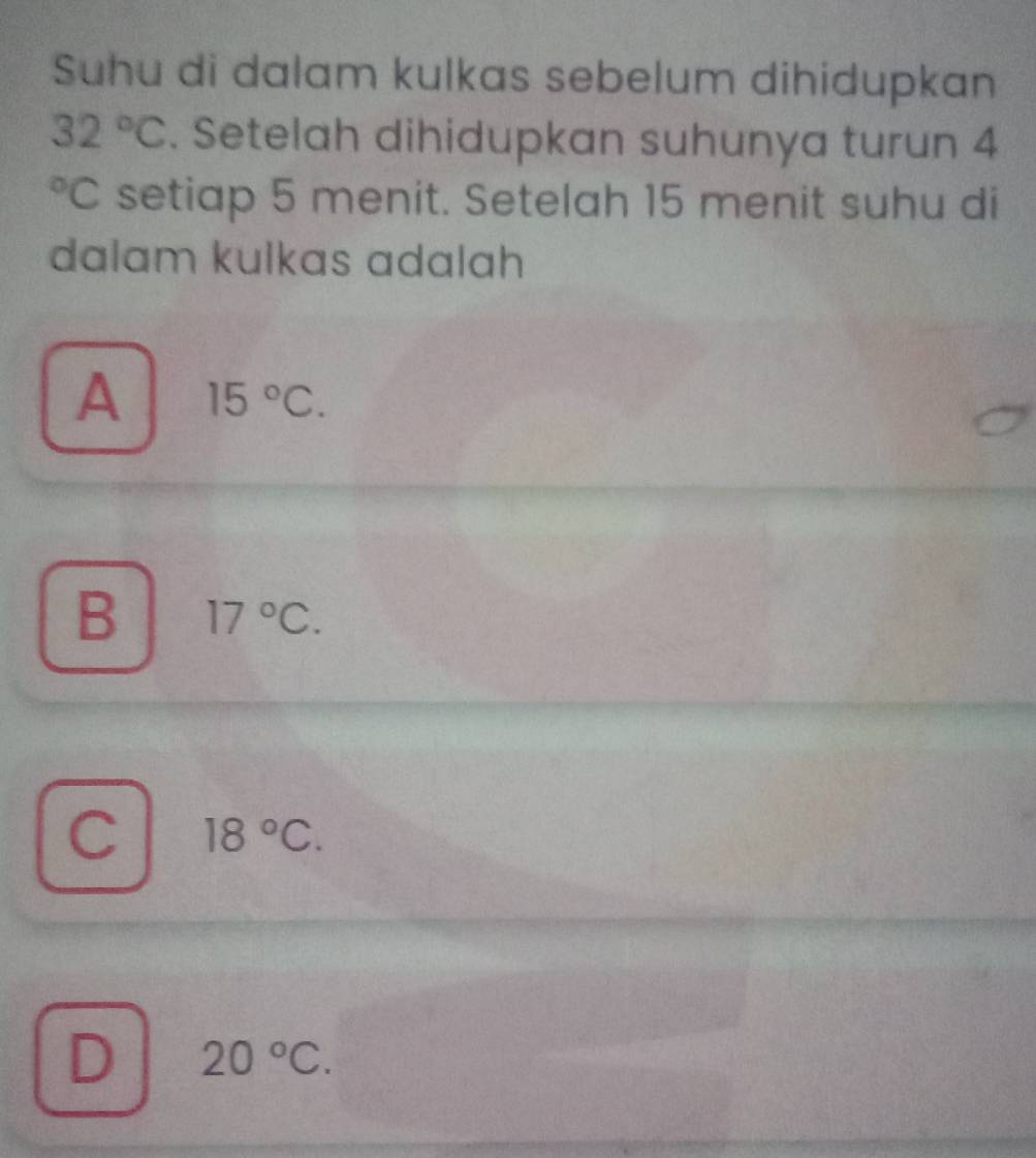 Suhu di dalam kulkas sebelum dihidupkan
32°C. Setelah dihidupkan suhunya turun 4°C setiap 5 menit. Setelah 15 menit suhu di
dalam kulkas adalah
A 15°C.
B 17°C.
C 18°C.
D 20°C.