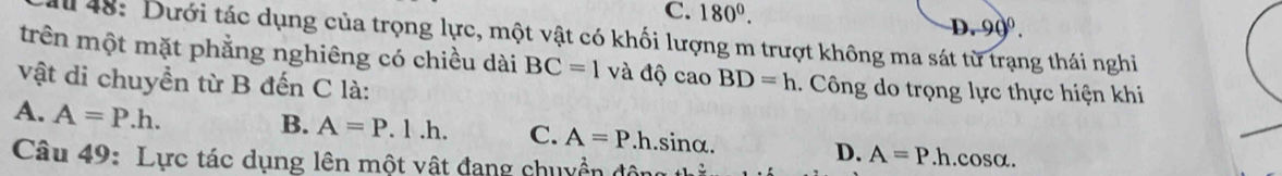 C. 180°. D. 90°. 
Il 48: Dưới tác dụng của trọng lực, một vật có khối lượng m trượt không ma sát từ trạng thái nghi
trên một mặt phẳng nghiêng có chiều dài BC=1 và độ cao BD=h 1. Công do trọng lực thực hiện khi
vật di chuyền từ B đến C là:
B. A=P.1.h. C. A=P.
A. A=P.h. h. sinα. D. A=P.h. cosα.
Câu 49: Lực tác dụng lên một vật đang chuyền động