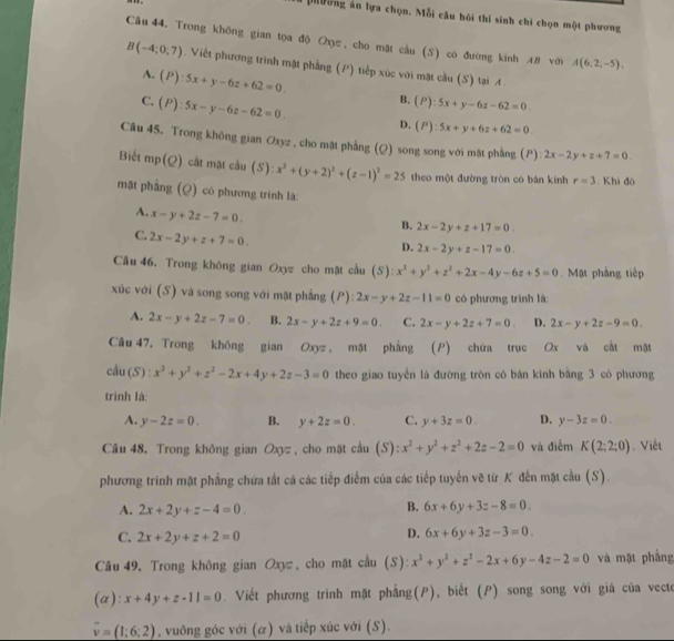 Mường án lựa chọn. Mỗi câu hồi thí sinh chi chọn một phương
Câu 44. Trong không gian tọa độ Oπ, cho mặt cầu (S) cò đường kinh 48 với A(6,2,-5),
B(-4;0;7). Viết phương trình mặt phẳng (P) tiếp xúc với mặt cầu (S) tại A .
A. (P):5x+y-6z+62=0. B. (P):5x+y-6z-62=0
C. (P):5x-y-6z-62=0. D. (P):5x+y+6z+62=0.
Câu 45. Trong không gian Oxyz , cho mặt phẳng (Q) song song với mặt phẳng (P): 2x-2y+z+7=0
Biết mp (Q) cắt mặt cầu (S): x^2+(y+2)^2+(z-1)^2=25 theo một đường tròn có bán kính r=3. Khi đó
mặt phầng (Q) có phương trình là:
A. x-y+2z-7=0.
B. 2x-2y+z+17=0
C. 2x-2y+z+7=0.
D. 2x-2y+z-17=0.
Cầu 46. Trong không gian Oxyz cho mặt cầu (S) x^2+y^2+z^2+2x-4y-6z+5=0. Mật pháng tiếp
xúc với (S) và song song với mặt phẳng (P): 2x-y+2z-11=0 có phương trình là:
A. 2x-y+2z-7=0. B. 2x-y+2z+9=0. C. 2x-y+2z+7=0. D. 2x-y+2z-9=0.
Câu 47, Trong không gian Oxyz , mật phẳng (P) chứa trục Ox và cất mật
cầu (S) : x^2+y^2+z^2-2x+4y+2z-3=0 theo giao tuyển là đường tròn có bản kính bằng 3 có phương
trình là:
A. y-2z=0. B. y+2z=0. C. y+3z=0. D. y-3z=0.
Câu 48. Trong không gian Oxyz , cho mặt cầu (S): x^2+y^2+z^2+2z-2=0 và điễm K(2;2;0). Việt
phương trinh mặt phẳng chứa tất cá các tiếp điểm của các tiếp tuyến vẽ từ K đến mặt cầu (S).
A. 2x+2y+z-4=0.
B. 6x+6y+3z-8=0.
C. 2x+2y+z+2=0
D. 6x+6y+3z-3=0.
Câu 49, Trong không gian Oxyz, cho mặt cầu (S): x^2+y^2+z^2-2x+6y-4z-2=0 và mặt phầng
(a): x+4y+z-11=0. Viết phương trình mặt phẳng(P), biết (P) song song với giá của vecte
vector v=(1;6;2) , vuông góc với (α) và tiếp xúc với (S).