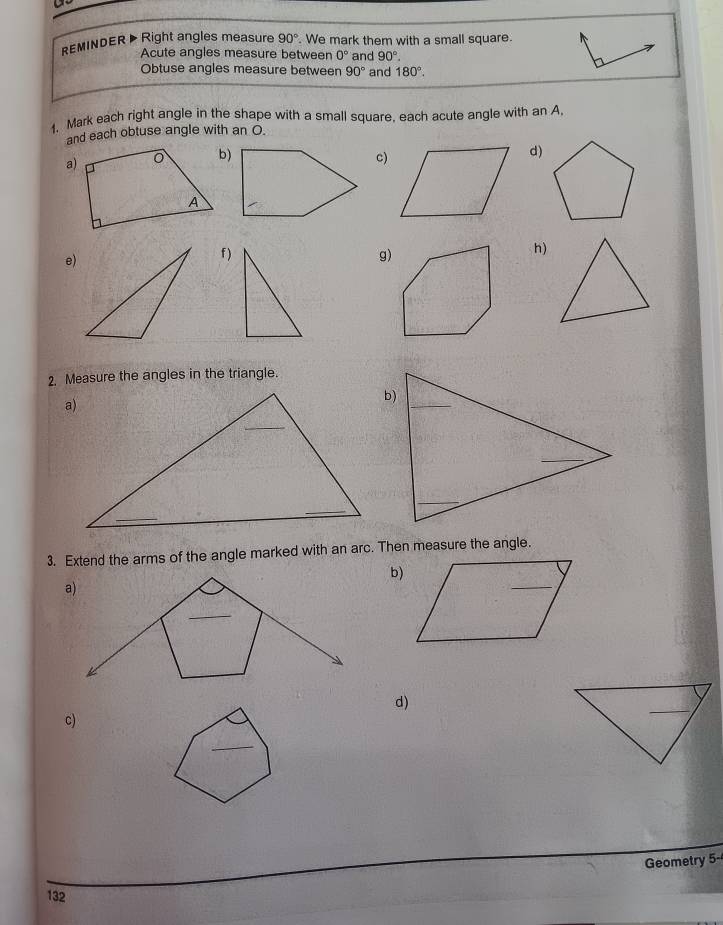 REMINDER> Right angles measure 90°. We mark them with a small square. 
Acute angles measure between 0° and 90°. 
Obtuse angles measure between 90° and 180°. 
1. Mark each right angle in the shape with a small square, each acute angle with an A 
and each obtuse angle with an O. 
a)b)c)d) 
e) 
f )g) 
h) 
2. Measure the angles in the triangle. 
3. Extend the arms of the angle marked with an arc. Then measure the angle. 
b) 
d) 
c) 
_ 
Geometry 5- 
132