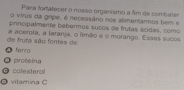 Para fortalecer o nosso organismo a fim de combater
o virus da gripe, é necessário nos alimentarmos bem e
principalmente bebermos sucos de frutas ácidas, como
a acerola, a laranja, o limão e o morango. Esses sucos
de fruta são fontes de:
A ferro
B proteína
colesterol
D vitamina C