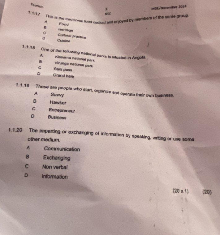 Tourism
7
MDE/November 2024
NSC
1.1.17 This is the traditional food cooked and enjoyed by members of the same group
A Food
B Heritage
C Cultural practice
D Cuisine
1.1.18 One of the following national parks is situated in Angola.
A Kissama national park
B Virunga national park
C Sani pass
D Grand baie
1.1.19 These are people who start, organize and operate their own business.
A Savvy
B Hawker
C Entrepreneur
D Business
1.1.20 The imparting or exchanging of information by speaking, writing or use some
other medium.
A Communication
B Exchanging
C Non verbal
D Information
(20* 1) (20)