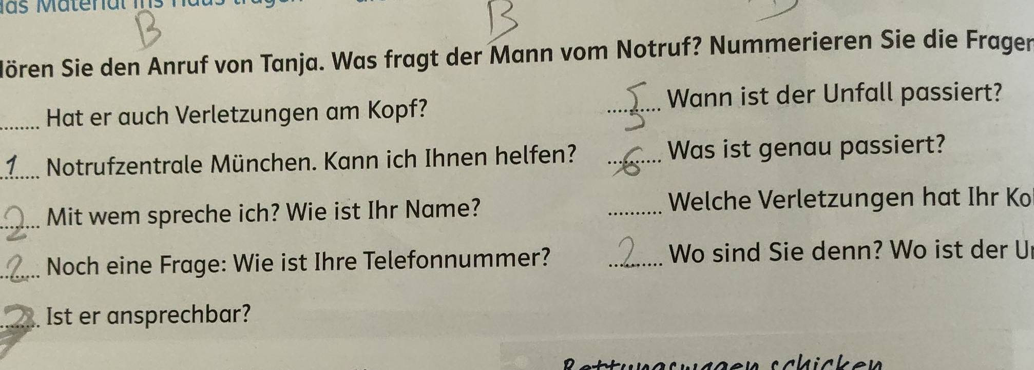 las Matenal Ins 
Sören Sie den Anruf von Tanja. Was fragt der Mann vom Notruf? Nummerieren Sie die Fragen 
_Wann ist der Unfall passiert? 
_Hat er auch Verletzungen am Kopf? 
_1 Notrufzentrale München. Kann ich Ihnen helfen? _Was ist genau passiert? 
_Mit wem spreche ich? Wie ist Ihr Name? 
_Welche Verletzungen hat Ihr Ko 
_Noch eine Frage: Wie ist Ihre Telefonnummer? 
_Wo sind Sie denn? Wo ist der U 
_Ist er ansprechbar?