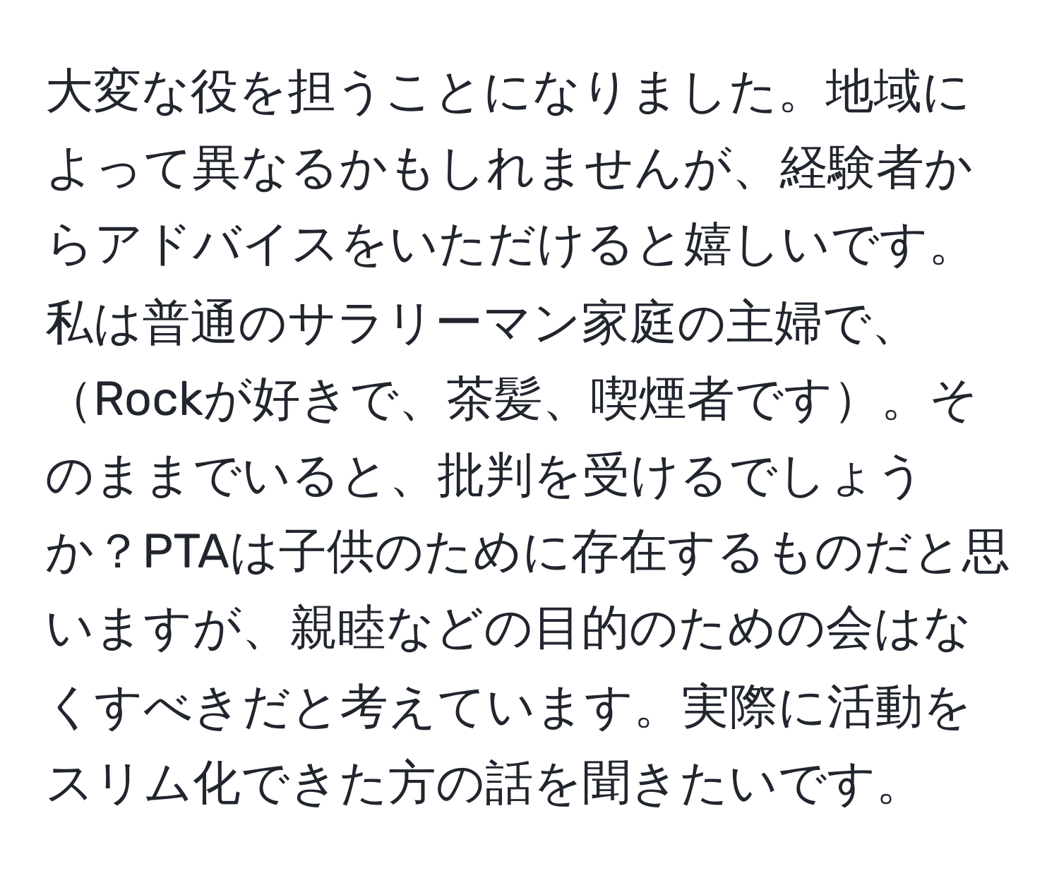 大変な役を担うことになりました。地域によって異なるかもしれませんが、経験者からアドバイスをいただけると嬉しいです。私は普通のサラリーマン家庭の主婦で、Rockが好きで、茶髪、喫煙者です。そのままでいると、批判を受けるでしょうか？PTAは子供のために存在するものだと思いますが、親睦などの目的のための会はなくすべきだと考えています。実際に活動をスリム化できた方の話を聞きたいです。