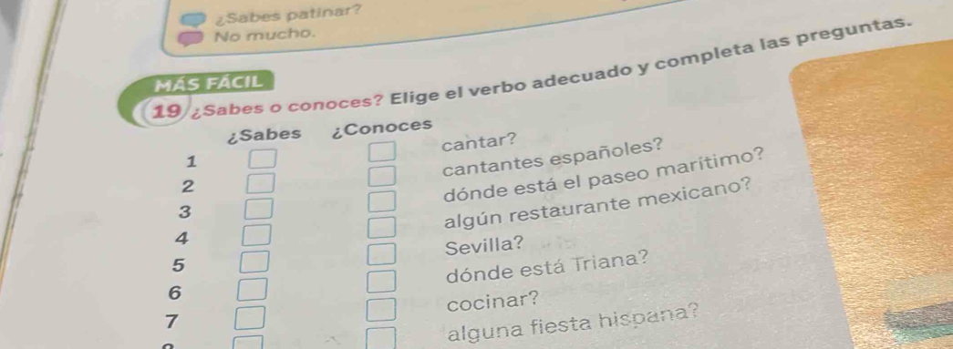 ¿Sabes patinar? 
No mucho. 
19 ¿Sabes o conoces? Elige el verbo adecuado y completa las preguntas. 
MÁS FÁCIL 
¿Sabes ¿Conoces 
cantar? 
1 
cantantes españoles? 
2 
dónde está el paseo marítimo? 
3 
algún restaurante mexicano?
4
Sevilla? 
5 
dónde está Triana?
6
cocinar? 
7 
alguna fiesta hispana?