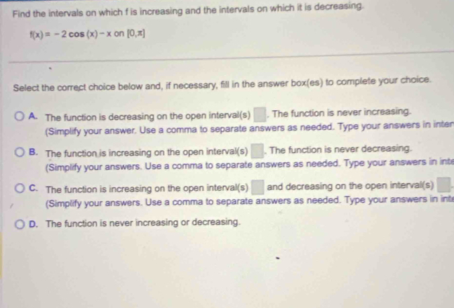 Find the intervals on which f is increasing and the intervals on which it is decreasing.
f(x)=-2cos (x)-x on [0,π ]
Select the correct choice below and, if necessary, fill in the answer box(es) to complete your choice.
A. The function is decreasing on the open interval(s) □ . The function is never increasing.
(Simplify your answer. Use a comma to separate answers as needed. Type your answers in inten
B. The function is increasing on the open interval(s) □ . The function is never decreasing.
(Simplify your answers. Use a comma to separate answers as needed. Type your answers in inte
C. The function is increasing on the open interval(s) □ and decreasing on the open interval(s)
(Simplify your answers. Use a comma to separate answers as needed. Type your answers in int
D. The function is never increasing or decreasing.