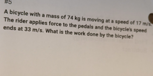 #5 
A bicycle with a mass of 74 kg is moving at a speed of 17 m/s. 
The rider applies force to the pedals and the bicycle's speed 
ends at 33 m/s. What is the work done by the bicycle?