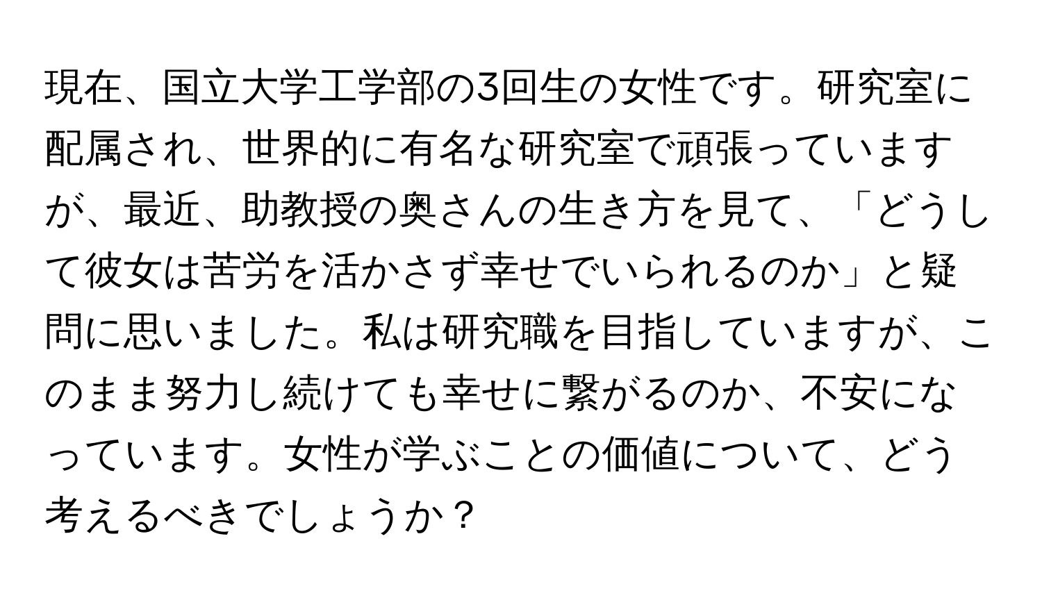 現在、国立大学工学部の3回生の女性です。研究室に配属され、世界的に有名な研究室で頑張っていますが、最近、助教授の奥さんの生き方を見て、「どうして彼女は苦労を活かさず幸せでいられるのか」と疑問に思いました。私は研究職を目指していますが、このまま努力し続けても幸せに繋がるのか、不安になっています。女性が学ぶことの価値について、どう考えるべきでしょうか？