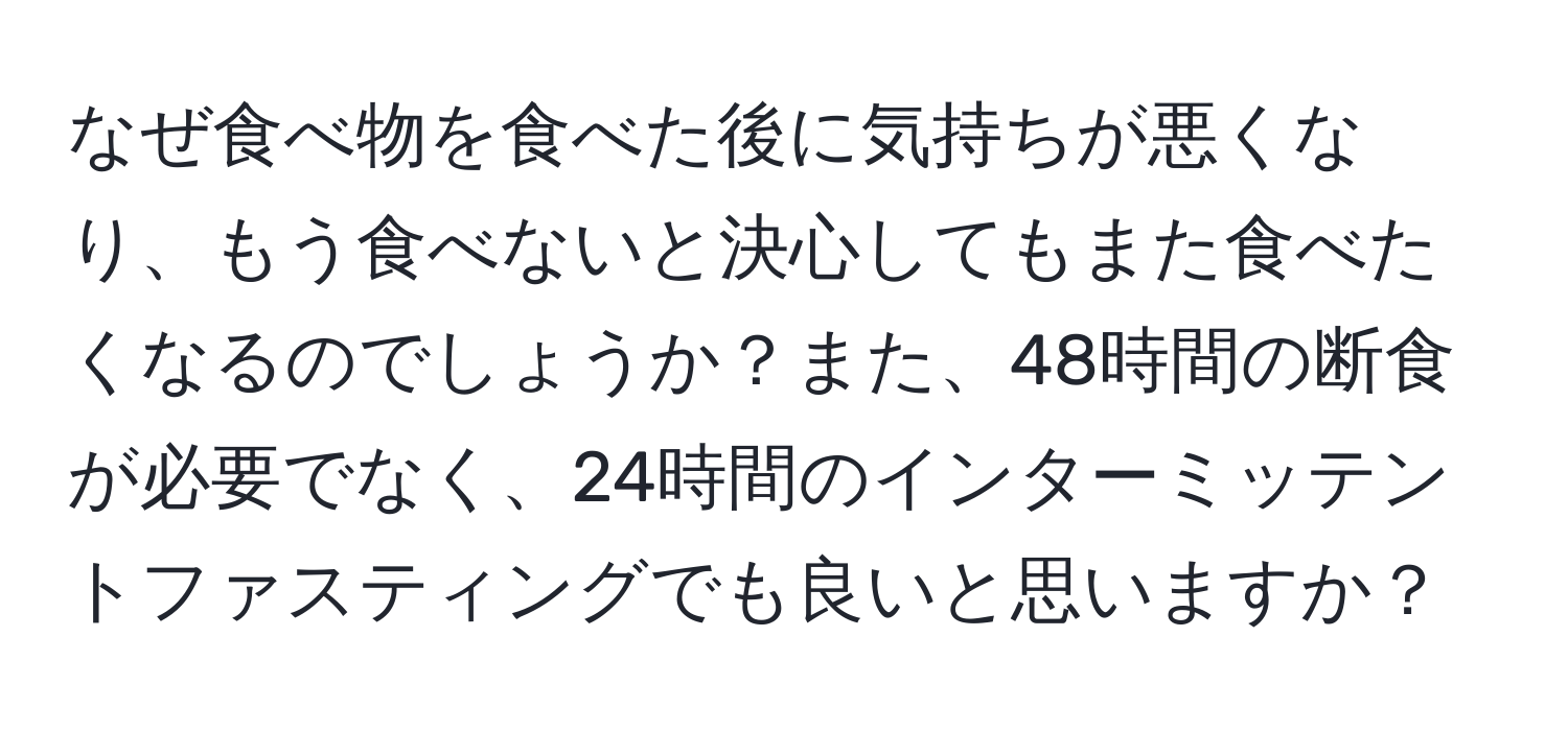 なぜ食べ物を食べた後に気持ちが悪くなり、もう食べないと決心してもまた食べたくなるのでしょうか？また、48時間の断食が必要でなく、24時間のインターミッテントファスティングでも良いと思いますか？