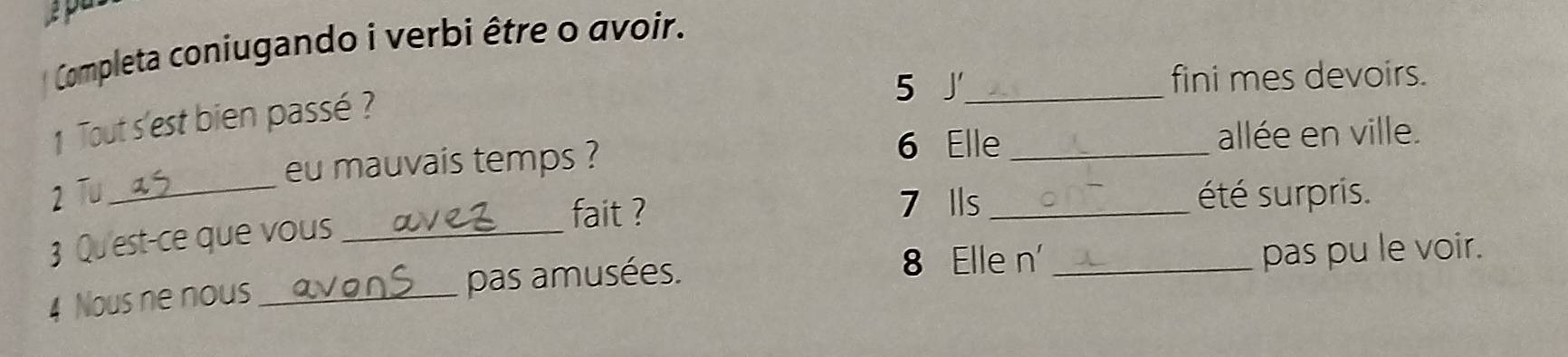 Ap 
Completa coniugando i verbi être o avoir. 
5 J_ fini mes devoirs. 
1 Tout s'est bien passé ? 
6 Elle _allée en ville. 
eu mauvais temps ? 
2 Tu __été surpris. 
3 Qu'est-ce que vous_ 
fait ? 
7 Ils 
8 Elle n' 
4 Nous ne nous_ pas amusées. _pas pu le voir.