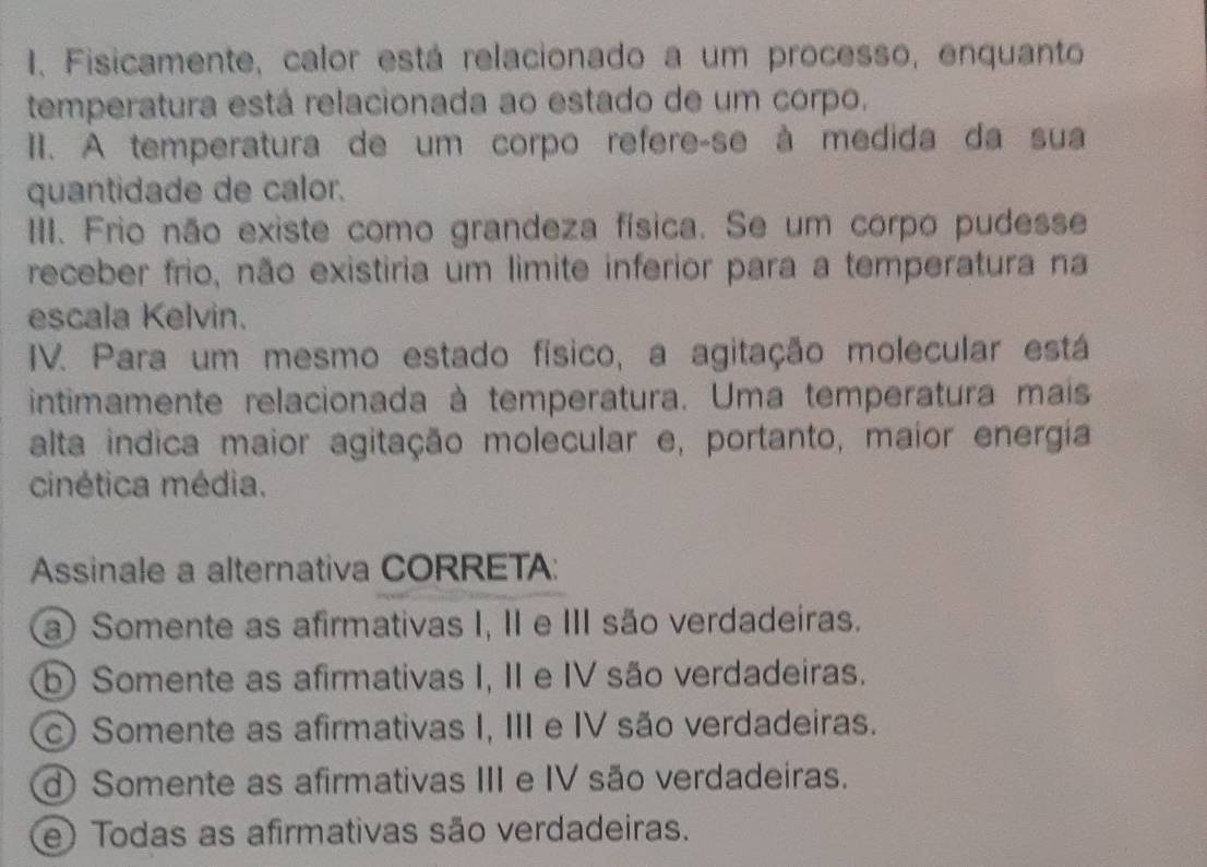 Fisicamente, calor está relacionado a um processo, enquanto
temperatura está relacionada ao estado de um corpo.
II. A temperatura de um corpo refere-se à medida da sua
quantidade de calor.
III. Frio não existe como grandeza física. Se um corpo pudesse
receber frio, não existiria um limite inferior para a temperatura na
escala Kelvin.
IV. Para um mesmo estado físico, a agitação molecular está
intimamente relacionada à temperatura. Uma temperatura mais
alta indica maior agitação molecular e, portanto, maior energía
cinética média.
Assinale a alternativa CORRETA:
a) Somente as afirmativas I, II e III são verdadeiras.
b) Somente as afirmativas I, II e IV são verdadeiras.
c) Somente as afirmativas I, III e IV são verdadeiras.
d) Somente as afirmativas III e IV são verdadeiras.
e) Todas as afirmativas são verdadeiras.