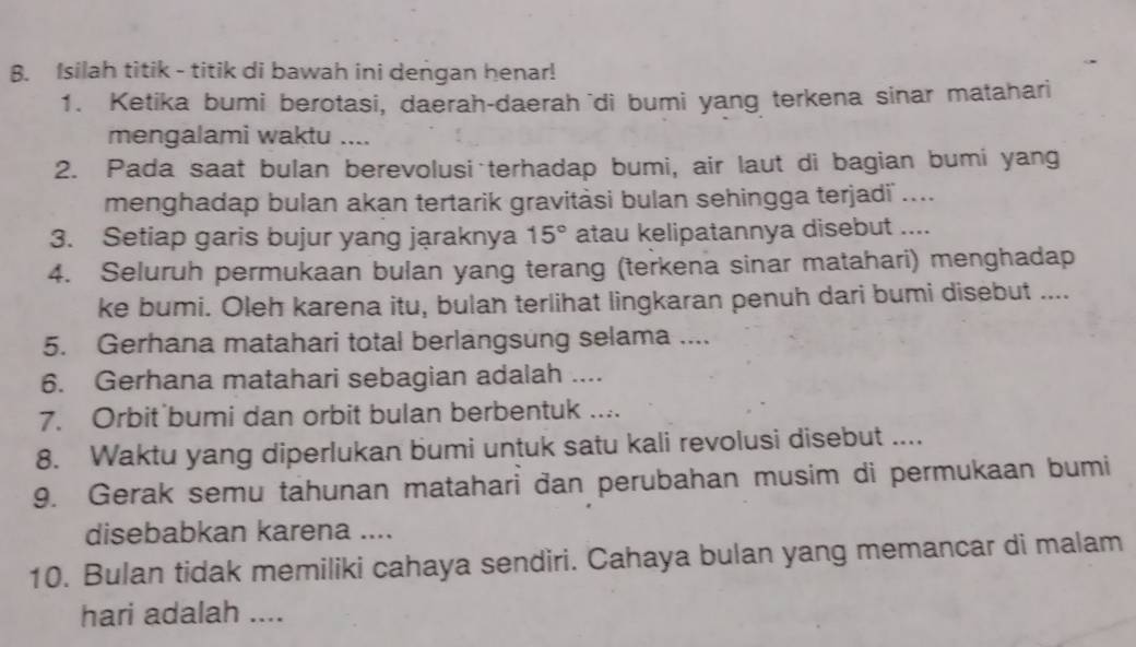 Isilah titik - titik di bawah ini dengan henar! 
1. Ketika bumi berotasi, daerah-daerah di bumi yang terkena sinar matahari 
mengalami waktu .... 
2. Pada saat bulan berevolusi terhadap bumi, air laut di bagian bumi yang 
menghadap bulan akan tertarik gravitàsi bulan sehingga terjadi .... 
3. Setiap garis bujur yang jąraknya 15° atau kelipatannya disebut .... 
4. Seluruh permukaan bulan yang terang (terkena sinar matahari) menghadap 
ke bumi. Oleh karena itu, bulan terlihat lingkaran penuh dari bumi disebut .... 
5. Gerhana matahari total berlangsung selama .... 
6. Gerhana matahari sebagian adalah .... 
7. Orbit bumi dan orbit bulan berbentuk .... 
8. Waktu yang diperlukan bumi untuk satu kali revolusi disebut .... 
9. Gerak semu tahunan matahari đan perubahan musim di permukaan bumi 
disebabkan karena .... 
10. Bulan tidak memiliki cahaya sendiri. Cahaya bulan yang memancar di malam 
hari adalah ....