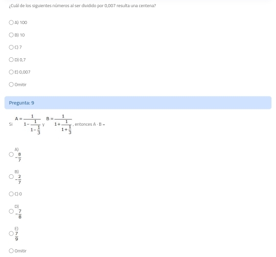 ¿Cuál de los siguientes números al ser dividido por 0,007 resulta una centena?
A) 100
B) 10
C) 7
D] 0,7
E| 0,007
Omitir
Pregunta: 9
Si A=frac 11-frac 11- 1/3 yB=frac 11+frac 11+ 1/3  , entonces A· B=
A)
- 8/7 
B)
- 2/7 
C| O
D]
- 7/8 
beginarrayr E)  7/9 endarray
Omitir