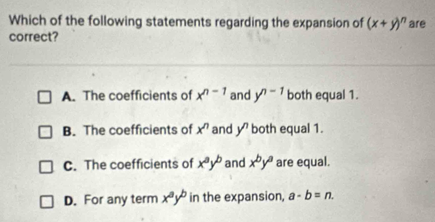 Which of the following statements regarding the expansion of (x+y)^n are
correct?
A. The coefficients of x^(n-1) and y^(n-1) both equal 1.
B. The coefficients of x^n and y^n both equal 1.
C. The coefficients of x^ay^b and x^by^a are equal.
D. For any term x^ay^b in the expansion, a-b=n.