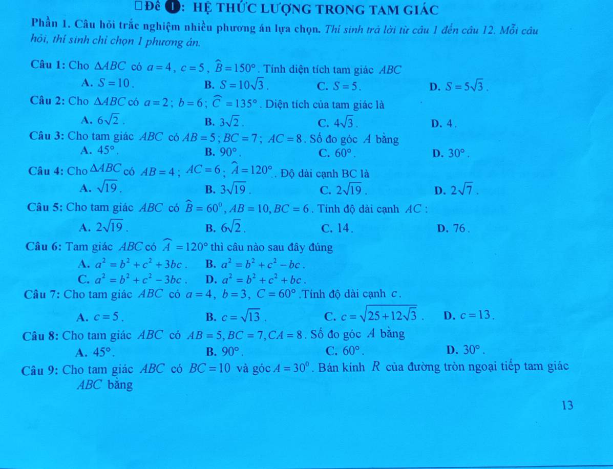 Đê Đ: hệ thức lượng trong tam giác
Phần 1. Câu hỏi trắc nghiệm nhiều phương án lựa chọn. Thi sinh trả lời từ câu 1 đến câu 12. Mỗi câu
hỏi, thí sinh chỉ chọn 1 phương án.
Câu 1: Cho △ ABC có a=4,c=5,widehat B=150°. Tính diện tích tam giác ABC
A. S=10. B. S=10sqrt(3). C. S=5. D. S=5sqrt(3).
Câu 2: Cho △ ABC có a=2;b=6;widehat C=135°. Diện tích của tam giác là
A. 6sqrt(2). B. 3sqrt(2). C. 4sqrt(3). D. 4 .
Câu 3: Cho tam giác ABC có AB=5;BC=7;AC=8. Số đo góc A bằng
A. 45°. B. 90°. C. 60°. D. 30°.
Câu 4: Cho △ ABC có AB=4;AC=6;widehat A=120°. Độ dài cạnh BC là
A. sqrt(19). B. 3sqrt(19). C. 2sqrt(19). D. 2sqrt(7).
Câu 5: Cho tam giác ABC có widehat B=60°,AB=10,BC=6. Tính độ dài cạnh AC :
A. 2sqrt(19). B. 6sqrt(2). C. 14. D. 76 .
Câu 6: Tam giác ABC có widehat A=120° thì câu nào sau đây đúng
A. a^2=b^2+c^2+3bc. B. a^2=b^2+c^2-bc.
C. a^2=b^2+c^2-3bc. D. a^2=b^2+c^2+bc.
Câu 7: Cho tam giác ABC có a=4,b=3,C=60° Tính độ dài cạnh c.
A. c=5. B. c=sqrt(13). C. c=sqrt(25+12sqrt 3). D. c=13.
Câu 8: Cho tam giác ABC có AB=5,BC=7,CA=8. Số đo góc A bằng
A. 45°. B. 90°. C. 60°. D. 30°.
Câu 9: Cho tam giác ABC có BC=10 và góc A=30° Bán kính R của đường tròn ngoại tiếp tam giác
ABC bằng
13