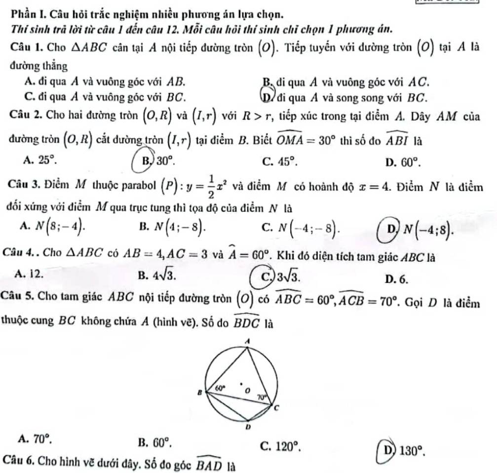 Phần I. Câu hỏi trắc nghiệm nhiều phương án lựa chọn.
Thí sinh trả lời từ câu 1 đến câu 12. Mỗi câu hồi thí sinh chỉ chọn 1 phương án.
Câu 1. Cho △ ABC cân tại A nội tiếp đường tròn (O). Tiếp tuyến với dường tròn (O) tại A là
đường thẳng
A. đi qua A và vuông góc với AB. Bộdi qua Á và vuông góc với AC.
C. đi qua A và vuông góc với BC. D. đi qua A và song song với BC.
Câu 2. Cho hai đường tròn (O,R) và (I,r) với R>r , tiếp xúc trong tại điểm A. Dây AM của
đường tròn (O,R) cắt dường tròn (I,r) tại diểm B. Biết widehat OMA=30° thì số đo widehat ABI là
A. 25°. B. 30°. C. 45°. D. 60°.
Câu 3. Điểm Mỹthuộc parabol (P):y= 1/2 x^2 và điểm Mỹ có hoành độ x=4 1. Điểm N là điểm
đối xứng với điểm M qua trục tung thì tọa độ của điểm N là
B.
A. N(8;-4). N(4;-8). N(-4;-8). D, N(-4;8).
C.
Câu 4. . Cho △ ABC có AB=4,AC=3 và widehat A=60°. Khi đó diện tích tam giác ABC là
A. 12. B. 4sqrt(3). 3sqrt(3). D. 6.
C,
Câu 5. Cho tam giác ABC nội tiếp đường tròn (O) có widehat ABC=60°,widehat ACB=70° '. Gọi D là điểm
thuộc cung BC không chứa A (hình vẽ). Số do widehat BDC là
A. 70°.
B. 60°.
C. 120°.
D 130°.
Câu 6. Cho hình vẽ dưới dây. Số đo góc widehat BAD là