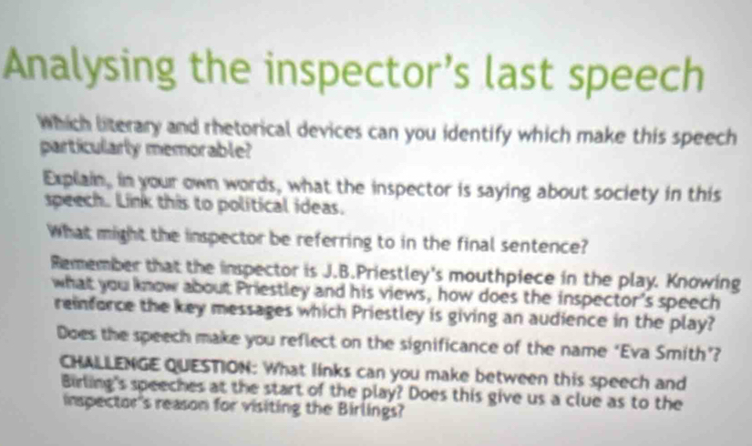 Analysing the inspector’s last speech 
Which literary and rhetorical devices can you identify which make this speech 
particularly memorable? 
Explain, in your own words, what the inspector is saying about society in this 
speech. Link this to political ideas. 
What might the inspector be referring to in the final sentence? 
Remember that the inspector is J.B.Priestley's mouthpiece in the play. Knowing 
what you know about Priestley and his views, how does the inspector's speech 
reinforce the key messages which Priestley is giving an audience in the play? 
Does the speech make you reflect on the significance of the name ‘Eva Smith’? 
CHALLENGE QUESTION: What links can you make between this speech and 
Birling's speeches at the start of the play? Does this give us a clue as to the 
inspector's reason for visiting the Birlings?