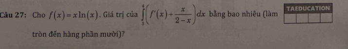 Cho f(x)=xln (x). Giá trị của ∈tlimits _3^(4(f'(x)+frac x)2-x)dx bằng bao nhiêu (làm TAEDUCATION 
tròn đến hàng phần mười)?