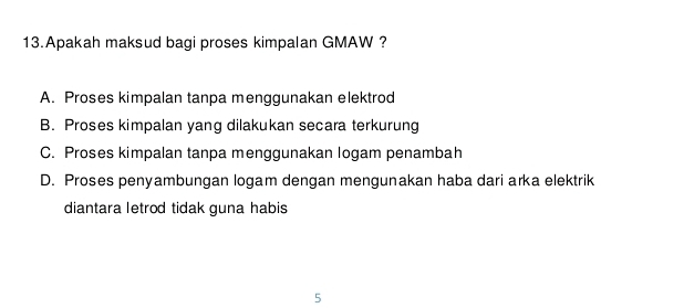 Apakah maksud bagi proses kimpalan GMAW ?
A. Proses kimpalan tanpa menggunakan elektrod
B. Proses kimpalan yang dilakukan secara terkurung
C. Proses kimpalan tanpa menggunakan logam penambah
D. Proses penyambungan logam dengan mengunakan haba dari arka elektrik
diantara letrod tidak guna habis
5