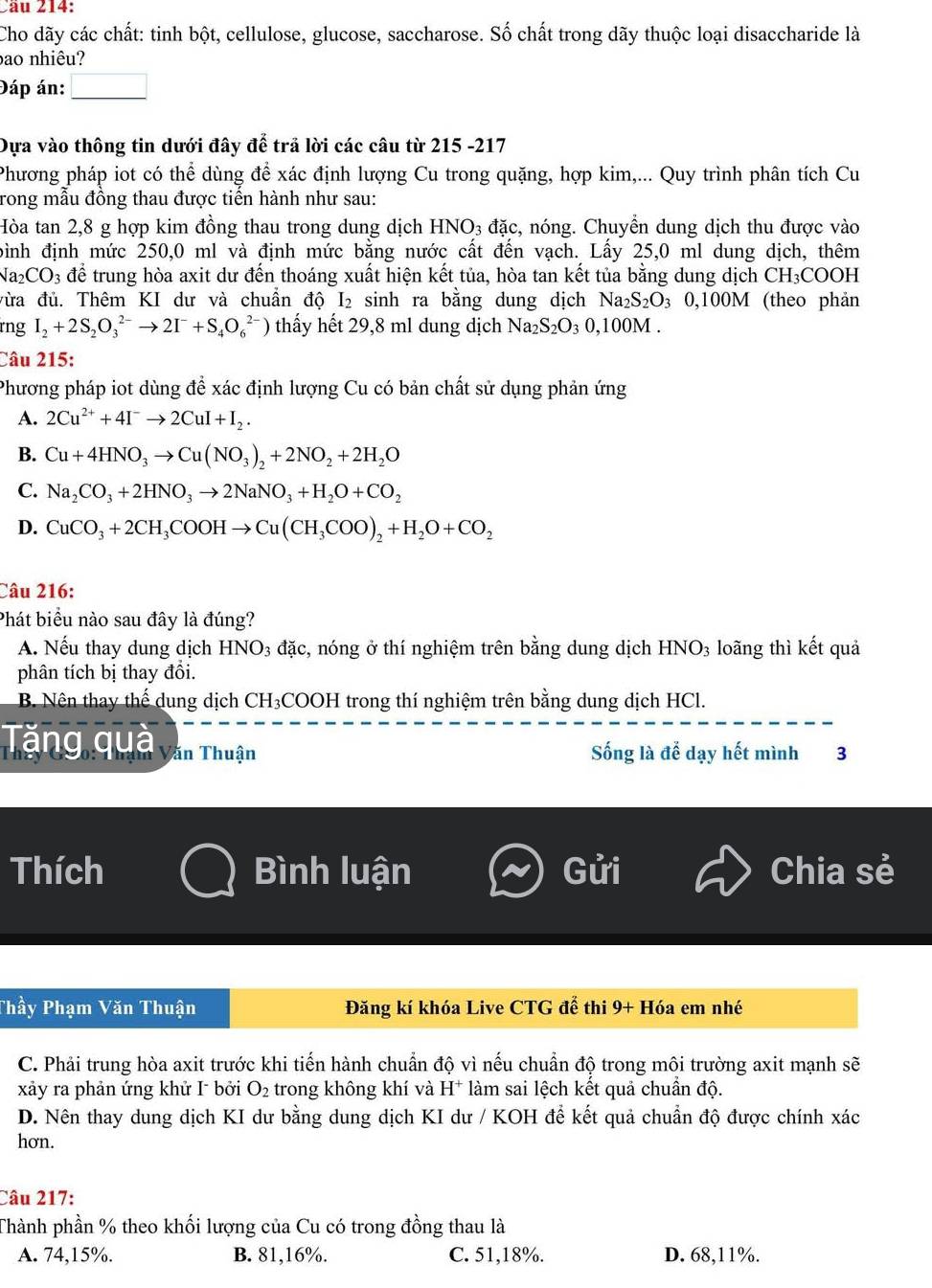 2ầu 214:
Cho dãy các chất: tinh bột, cellulose, glucose, saccharose. Số chất trong dãy thuộc loại disaccharide là
bao nhiêu?
Đáp án: □
Dựa vào thông tin dưới đây để trả lời các câu từ 215 -217
Phương pháp iot có thể dùng để xác định lượng Cu trong quặng, hợp kim,... Quy trình phân tích Cu
rong mẫu đồng thau được tiến hành như sau:
Hòa tan 2,8 g hợp kim đồng thau trong dung dịch HNO_3 đặc, nóng. Chuyển dung dịch thu được vào
bình định mức 250,0 ml và định mức bằng nước cất đến vạch. Lấy 25,0 ml dung dịch, thêm
Na_2CO_3 để trung hòa axit dư đến thoáng xuất hiện kết tủa, hòa tan kết tủa bằng dung dịch CH_3COOH
vừa đủ. Thêm KI dư và chuẩn độ I₂ sinh ra bằng dung dịch Na_2S_2O 3 0,100M (theo phản
rng I_2+2S_2O_3^((2-)to 2I^-)+S_4O_6^((2-)) thấy hết 29,8 ml dung dịch Na₂: S_2)O_3 0,100M .
Câu 215:
Phương pháp iot dùng để xác định lượng Cu có bản chất sử dụng phản ứng
A. 2Cu^(2+)+4I^-to 2CuI+I_2.
B. Cu+4HNO_3to Cu(NO_3)_2+2NO_2+2H_2O
C. Na_2CO_3+2HNO_3to 2NaNO_3+H_2O+CO_2
D. CuCO_3+2CH_3COOHto Cu(CH_3COO)_2+H_2O+CO_2
Câu 216:
Phát biểu nào sau đây là đúng?
A. Nếu thay dung dịch HNO3 đặc, nóng ở thí nghiệm trên bằng dung dịch HNO_3 loãng thì kết quả
phân tích bị thay đồi.
B. Nên thay thể dung dịch CH₃COOH trong thí nghiệm trên bằng dung dịch HCl.
Tăng quả văn Thuận Sống là để dạy hết mình 3
Thích Bình luận Gửi Chia sẻ
Thầy Phạm Văn Thuận Đăng kí khóa Live CTG để thi 9+ Hóa em nhé
C. Phải trung hòa axit trước khi tiến hành chuẩn độ vì nếu chuẩn độ trong môi trường axit mạnh sẽ
xảy ra phản ứng khử I bởi O_2 trong không khí và H^+ làm sai lệch kết quả chuần độ.
D. Nên thay dung dịch KI dư bằng dung dịch KI dư / KOH để kết quả chuẩn độ được chính xác
hơn.
Câu 217:
Thành phần % theo khối lượng của Cu có trong đồng thau là
A. 74,15%. B. 81,16%. C. 51,18%. D. 68,11%.